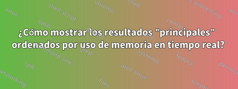 ¿Cómo mostrar los resultados "principales" ordenados por uso de memoria en tiempo real?