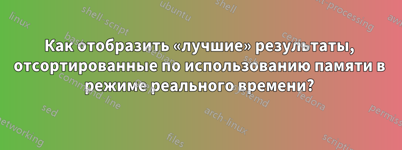 Как отобразить «лучшие» результаты, отсортированные по использованию памяти в режиме реального времени?