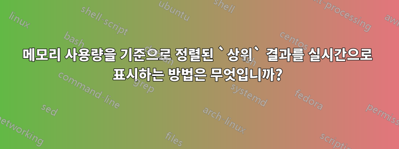 메모리 사용량을 기준으로 정렬된 `상위` 결과를 실시간으로 표시하는 방법은 무엇입니까?