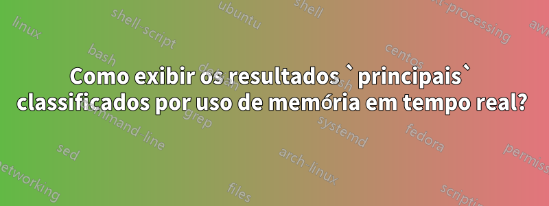 Como exibir os resultados `principais` classificados por uso de memória em tempo real?