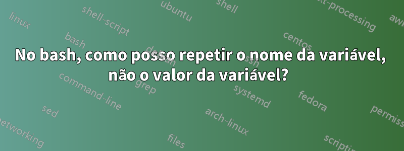 No bash, como posso repetir o nome da variável, não o valor da variável? 