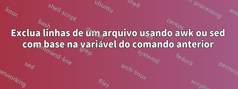 Exclua linhas de um arquivo usando awk ou sed com base na variável do comando anterior