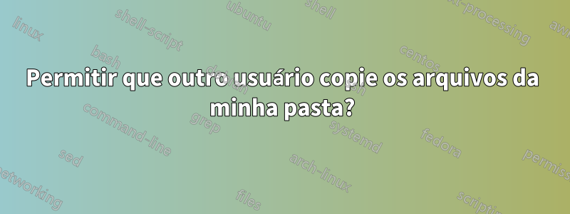 Permitir que outro usuário copie os arquivos da minha pasta?