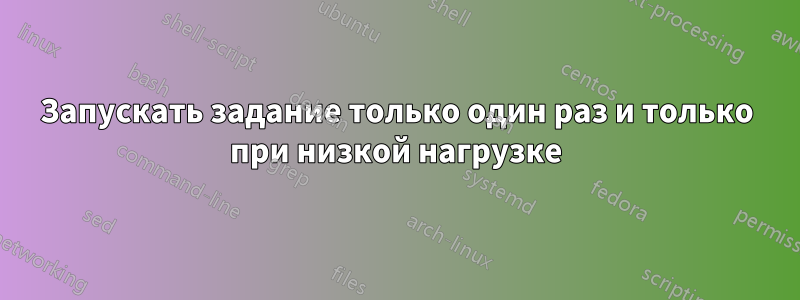 Запускать задание только один раз и только при низкой нагрузке