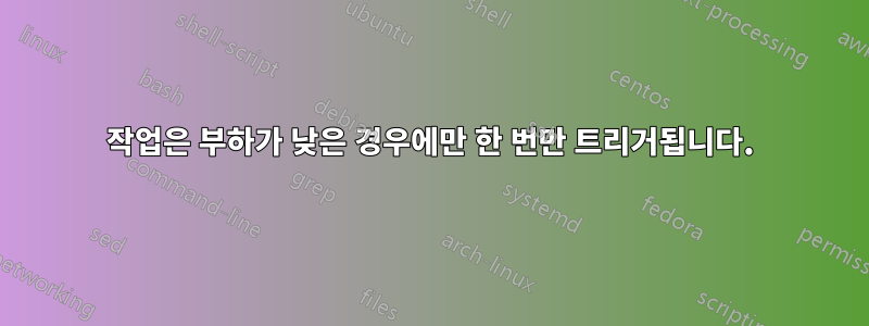 작업은 부하가 낮은 경우에만 한 번만 트리거됩니다.