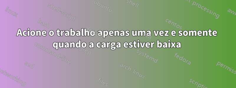 Acione o trabalho apenas uma vez e somente quando a carga estiver baixa