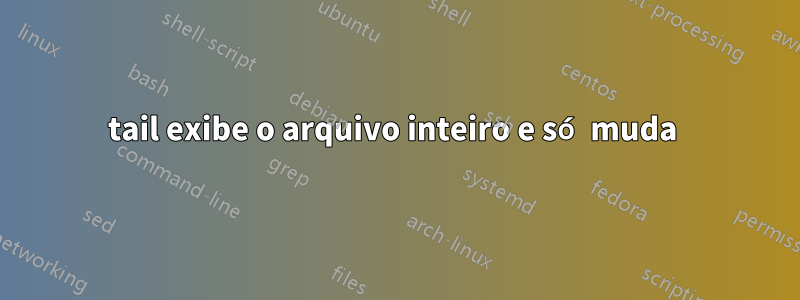 tail exibe o arquivo inteiro e só muda 