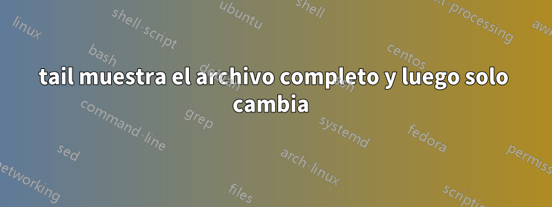 tail muestra el archivo completo y luego solo cambia 