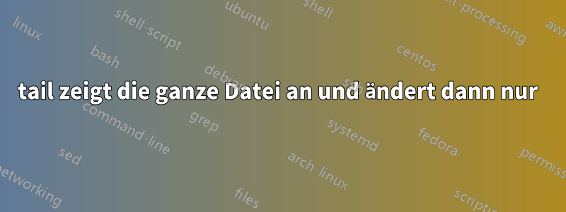 tail zeigt die ganze Datei an und ändert dann nur 