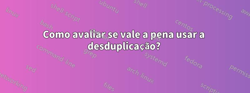 Como avaliar se vale a pena usar a desduplicação?