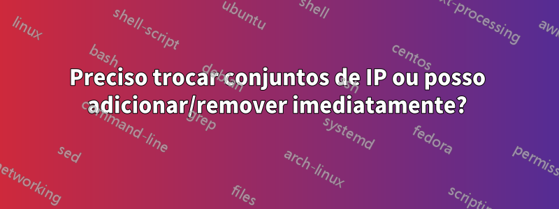 Preciso trocar conjuntos de IP ou posso adicionar/remover imediatamente?