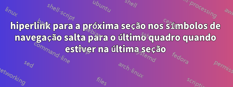 hiperlink para a próxima seção nos símbolos de navegação salta para o último quadro quando estiver na última seção