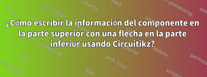 ¿Cómo escribir la información del componente en la parte superior con una flecha en la parte inferior usando Circuitikz?