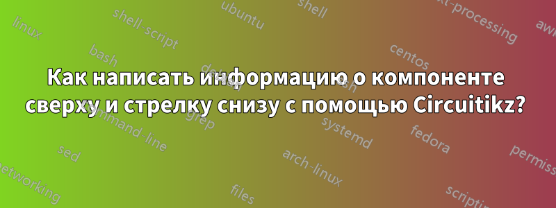 Как написать информацию о компоненте сверху и стрелку снизу с помощью Circuitikz?