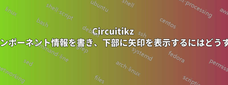 Circuitikz を使用して、上部にコンポーネント情報を書き、下部に矢印を表示するにはどうすればよいでしょうか?