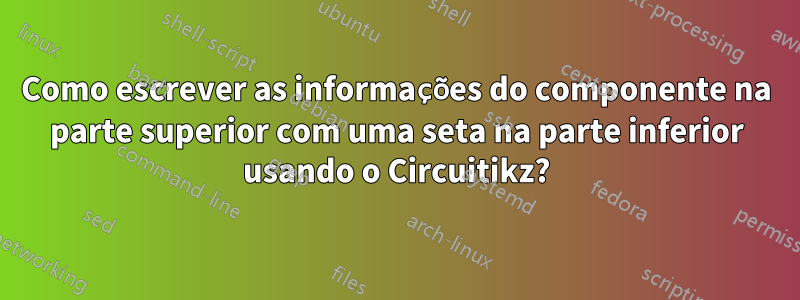 Como escrever as informações do componente na parte superior com uma seta na parte inferior usando o Circuitikz?