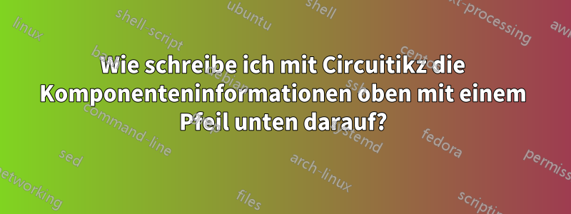 Wie schreibe ich mit Circuitikz die Komponenteninformationen oben mit einem Pfeil unten darauf?