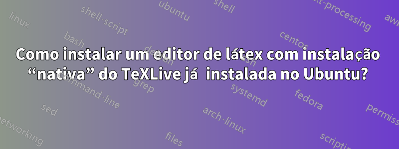 Como instalar um editor de látex com instalação “nativa” do TeXLive já instalada no Ubuntu?