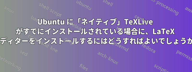 Ubuntu に「ネイティブ」TeXLive がすでにインストールされている場合に、LaTeX エディターをインストールするにはどうすればよいでしょうか?