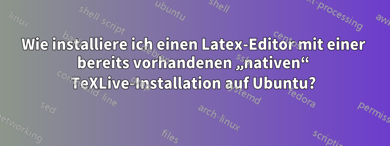 Wie installiere ich einen Latex-Editor mit einer bereits vorhandenen „nativen“ TeXLive-Installation auf Ubuntu?