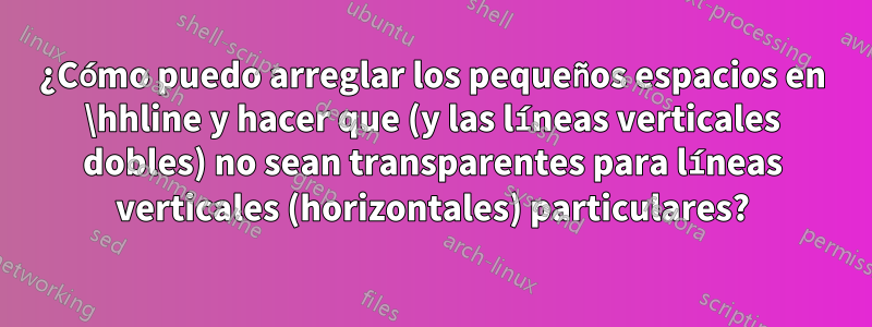 ¿Cómo puedo arreglar los pequeños espacios en \hhline y hacer que (y las líneas verticales dobles) no sean transparentes para líneas verticales (horizontales) particulares?