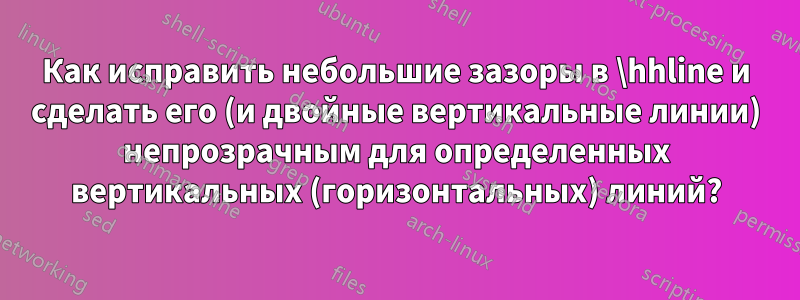 Как исправить небольшие зазоры в \hhline и сделать его (и двойные вертикальные линии) непрозрачным для определенных вертикальных (горизонтальных) линий?