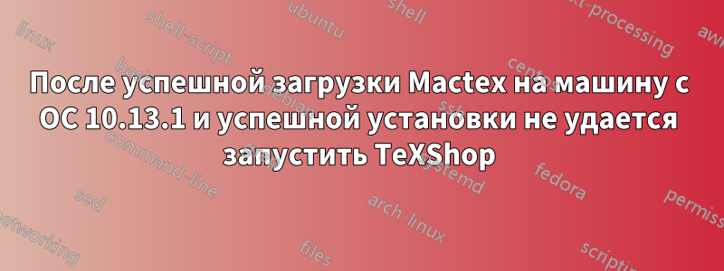 После успешной загрузки Mactex на машину с ОС 10.13.1 и успешной установки не удается запустить TeXShop