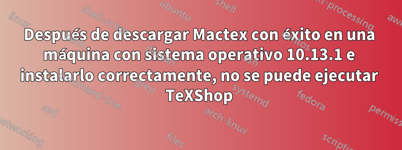 Después de descargar Mactex con éxito en una máquina con sistema operativo 10.13.1 e instalarlo correctamente, no se puede ejecutar TeXShop