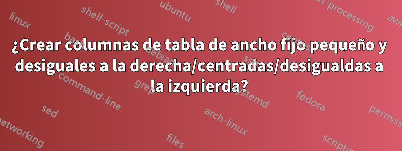 ¿Crear columnas de tabla de ancho fijo pequeño y desiguales a la derecha/centradas/desigualdas a la izquierda?