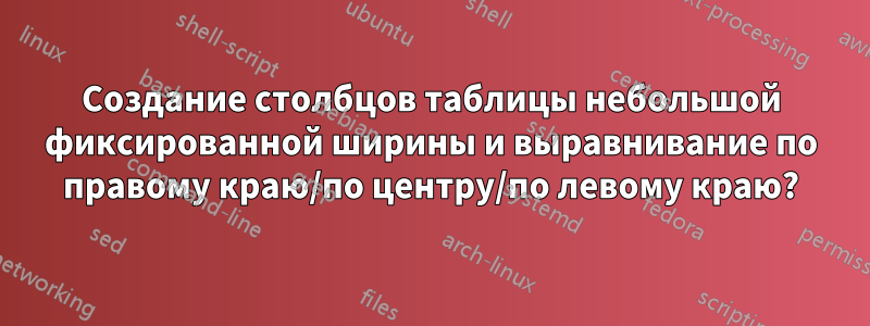 Создание столбцов таблицы небольшой фиксированной ширины и выравнивание по правому краю/по центру/по левому краю?