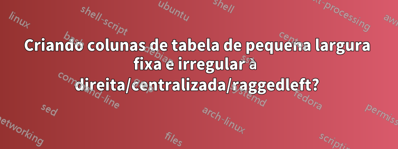 Criando colunas de tabela de pequena largura fixa e irregular à direita/centralizada/raggedleft?