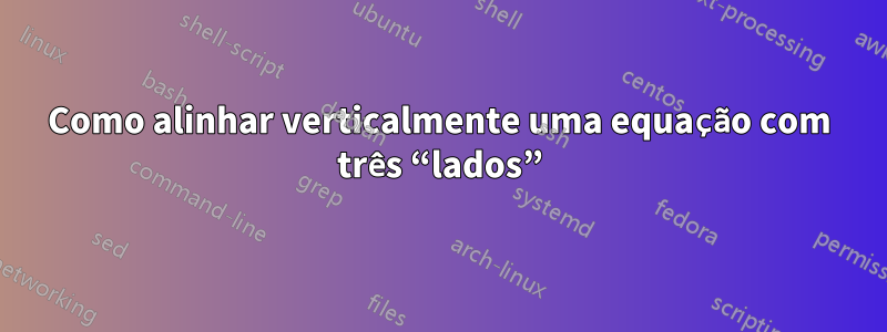 Como alinhar verticalmente uma equação com três “lados”