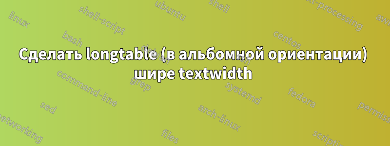 Сделать longtable (в альбомной ориентации) шире textwidth