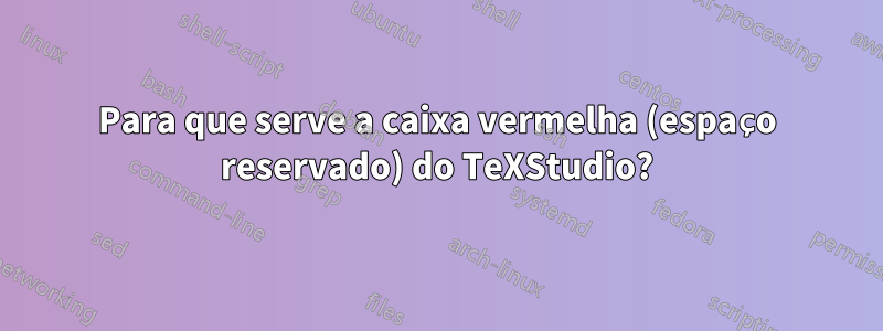 Para que serve a caixa vermelha (espaço reservado) do TeXStudio?