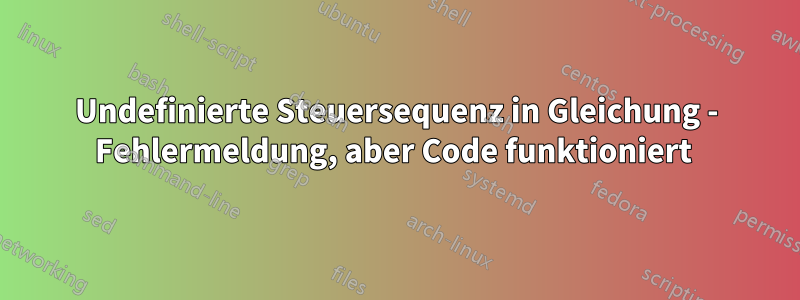 Undefinierte Steuersequenz in Gleichung - Fehlermeldung, aber Code funktioniert 