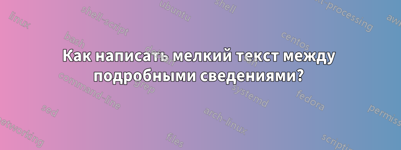 Как написать мелкий текст между подробными сведениями?