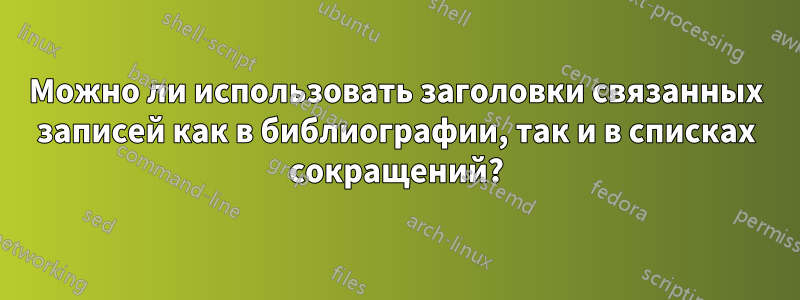 Можно ли использовать заголовки связанных записей как в библиографии, так и в списках сокращений?