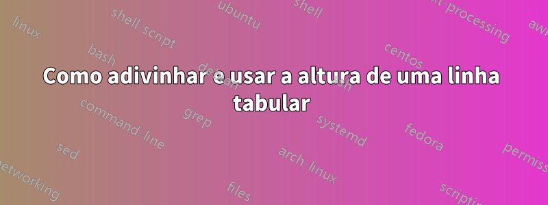 Como adivinhar e usar a altura de uma linha tabular