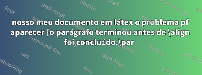 nosso meu documento em látex o problema pf aparecer {o parágrafo terminou antes de \align foi concluído.\par 