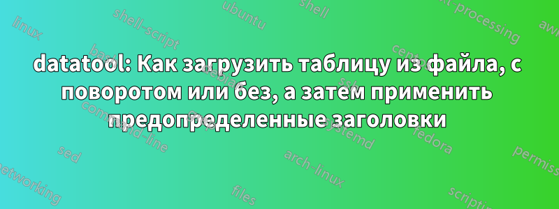 datatool: Как загрузить таблицу из файла, с поворотом или без, а затем применить предопределенные заголовки