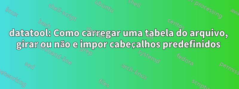 datatool: Como carregar uma tabela do arquivo, girar ou não e impor cabeçalhos predefinidos