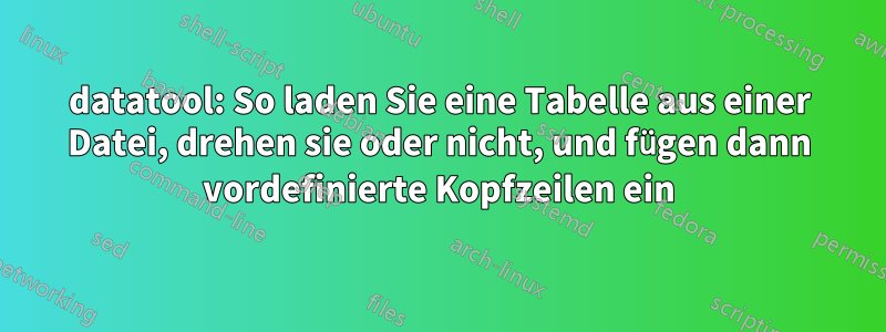 datatool: So laden Sie eine Tabelle aus einer Datei, drehen sie oder nicht, und fügen dann vordefinierte Kopfzeilen ein