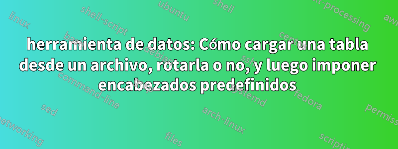 herramienta de datos: Cómo cargar una tabla desde un archivo, rotarla o no, y luego imponer encabezados predefinidos