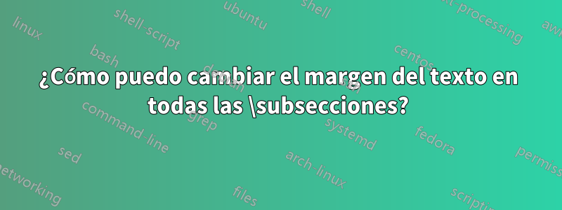 ¿Cómo puedo cambiar el margen del texto en todas las \subsecciones?