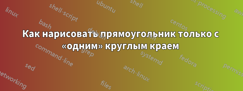 Как нарисовать прямоугольник только с «одним» круглым краем