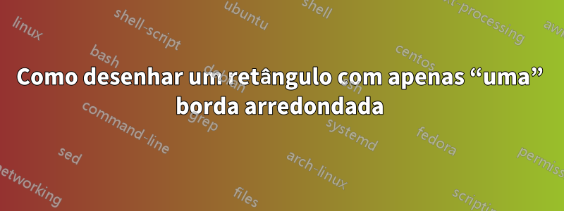 Como desenhar um retângulo com apenas “uma” borda arredondada