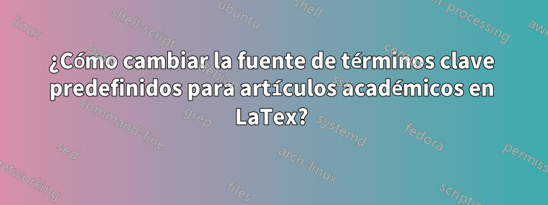 ¿Cómo cambiar la fuente de términos clave predefinidos para artículos académicos en LaTex?