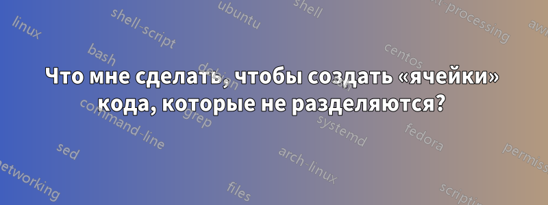 Что мне сделать, чтобы создать «ячейки» кода, которые не разделяются?