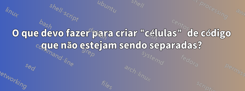 O que devo fazer para criar "células" de código que não estejam sendo separadas?