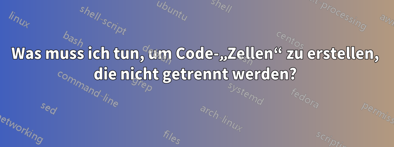 Was muss ich tun, um Code-„Zellen“ zu erstellen, die nicht getrennt werden?